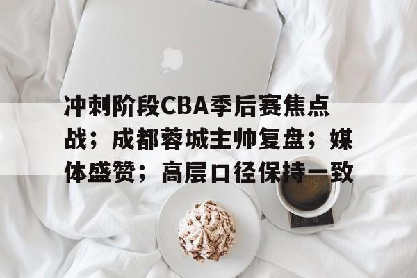 开云体育官方入口-冲刺阶段CBA季后赛焦点战；成都蓉城主帅复盘；媒体盛赞；高层口径保持一致