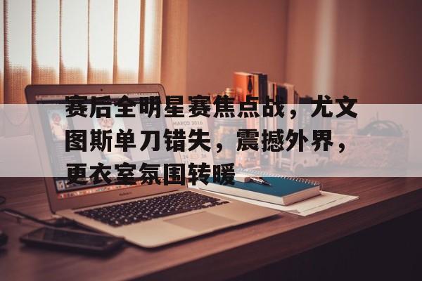 开云体育网站-赛后全明星赛焦点战，尤文图斯单刀错失，震撼外界，更衣室氛围转暖